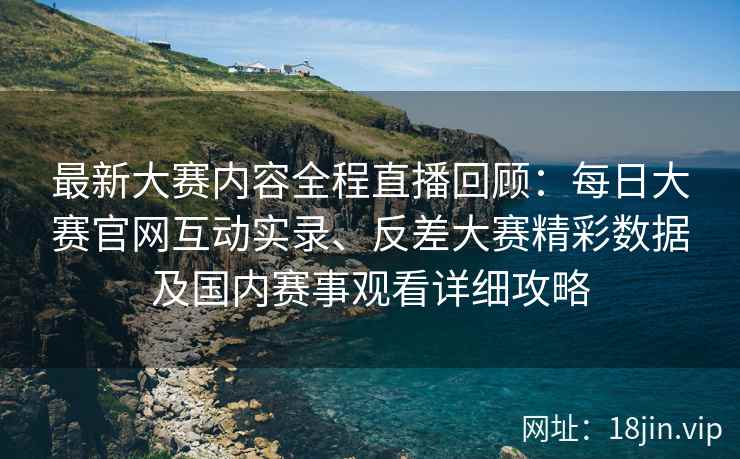 最新大赛内容全程直播回顾：每日大赛官网互动实录、反差大赛精彩数据及国内赛事观看详细攻略