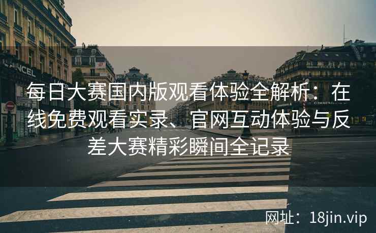 每日大赛国内版观看体验全解析：在线免费观看实录、官网互动体验与反差大赛精彩瞬间全记录