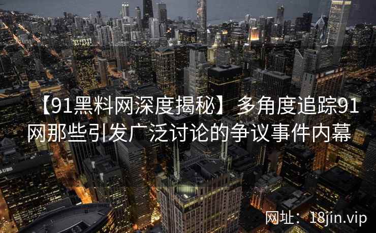 【91黑料网深度揭秘】多角度追踪91网那些引发广泛讨论的争议事件内幕