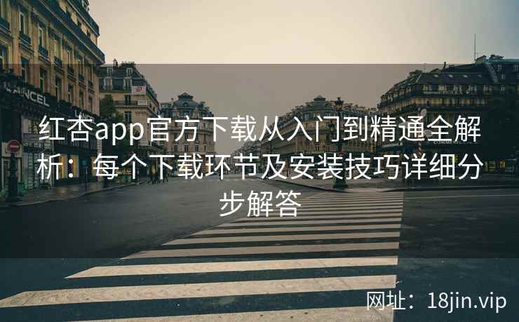 红杏app官方下载从入门到精通全解析：每个下载环节及安装技巧详细分步解答
