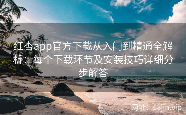 红杏app官方下载从入门到精通全解析：每个下载环节及安装技巧详细分步解答