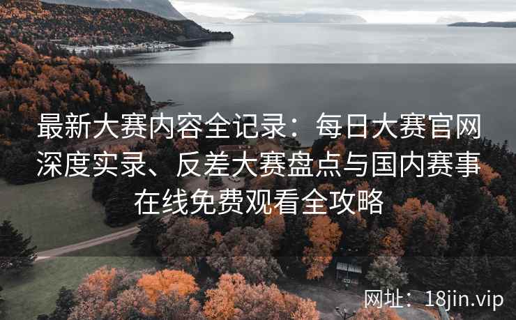 最新大赛内容全记录：每日大赛官网深度实录、反差大赛盘点与国内赛事在线免费观看全攻略