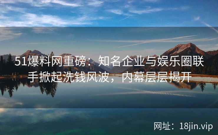 51爆料网重磅：知名企业与娱乐圈联手掀起洗钱风波，内幕层层揭开