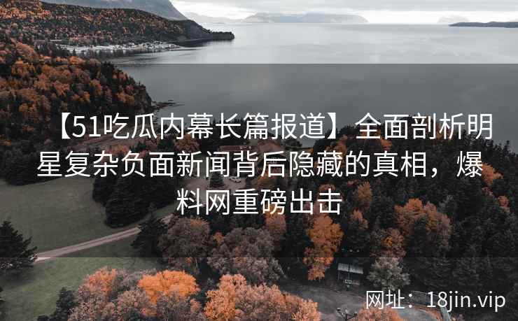 【51吃瓜内幕长篇报道】全面剖析明星复杂负面新闻背后隐藏的真相，爆料网重磅出击