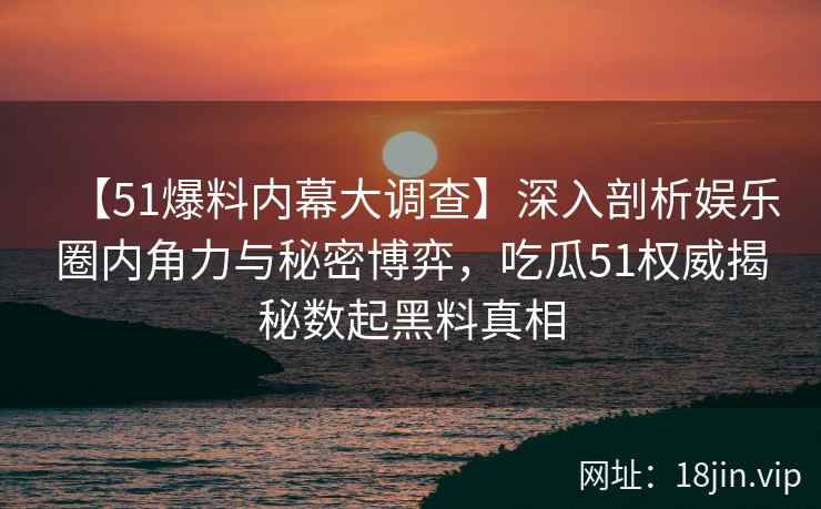 【51爆料内幕大调查】深入剖析娱乐圈内角力与秘密博弈，吃瓜51权威揭秘数起黑料真相