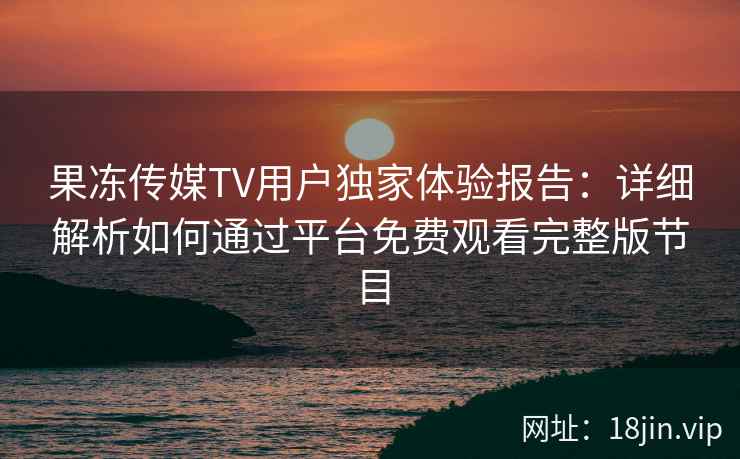果冻传媒TV用户独家体验报告：详细解析如何通过平台免费观看完整版节目