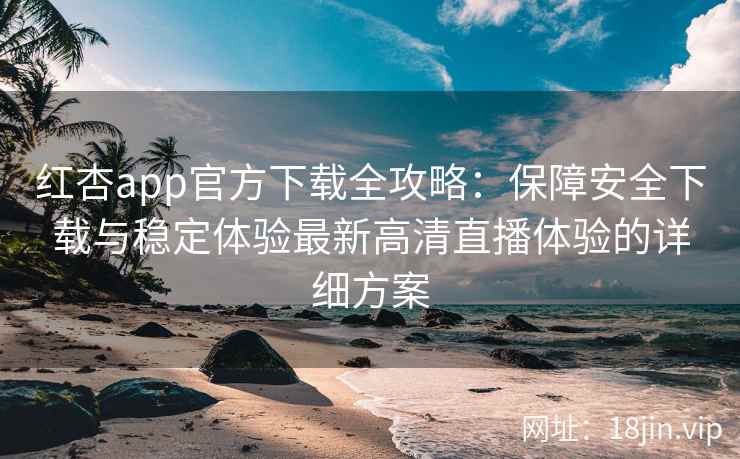 红杏app官方下载全攻略：保障安全下载与稳定体验最新高清直播体验的详细方案