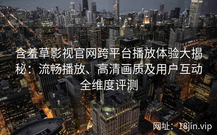 含羞草影视官网跨平台播放体验大揭秘：流畅播放、高清画质及用户互动全维度评测