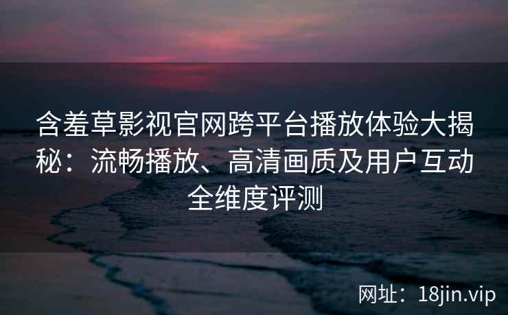 含羞草影视官网跨平台播放体验大揭秘：流畅播放、高清画质及用户互动全维度评测