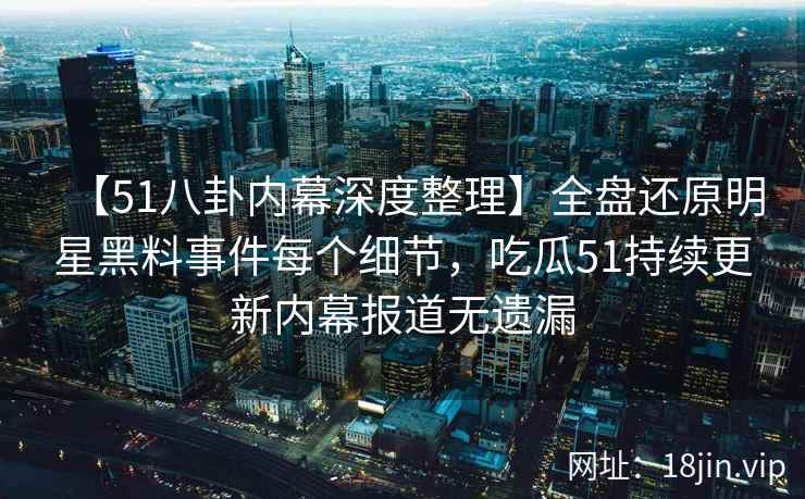 【51八卦内幕深度整理】全盘还原明星黑料事件每个细节，吃瓜51持续更新内幕报道无遗漏