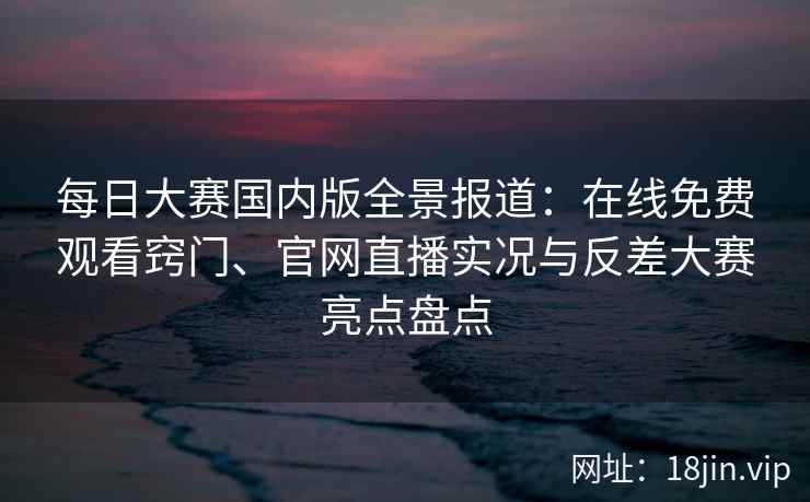 每日大赛国内版全景报道：在线免费观看窍门、官网直播实况与反差大赛亮点盘点