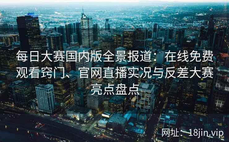 每日大赛国内版全景报道：在线免费观看窍门、官网直播实况与反差大赛亮点盘点