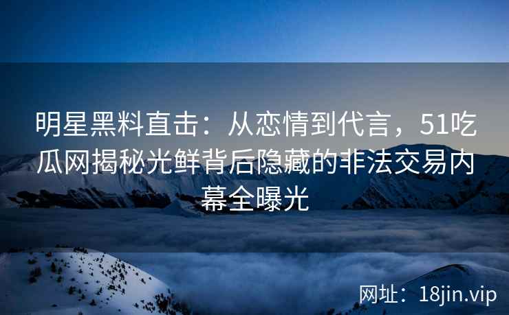 明星黑料直击：从恋情到代言，51吃瓜网揭秘光鲜背后隐藏的非法交易内幕全曝光