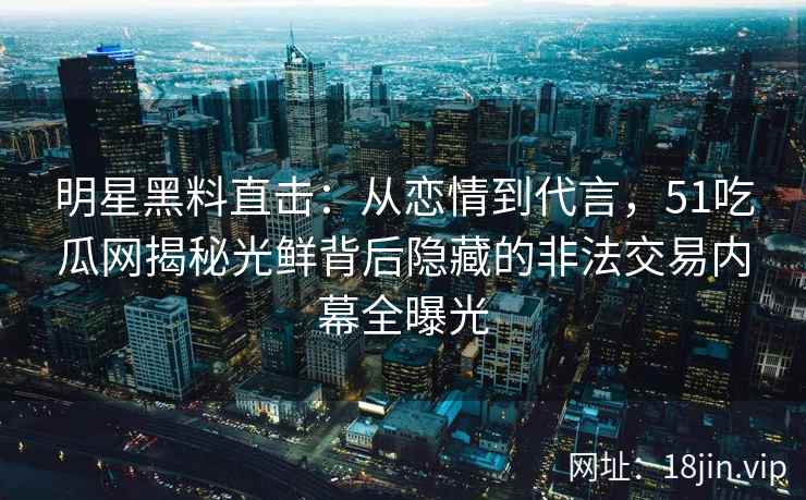 明星黑料直击：从恋情到代言，51吃瓜网揭秘光鲜背后隐藏的非法交易内幕全曝光