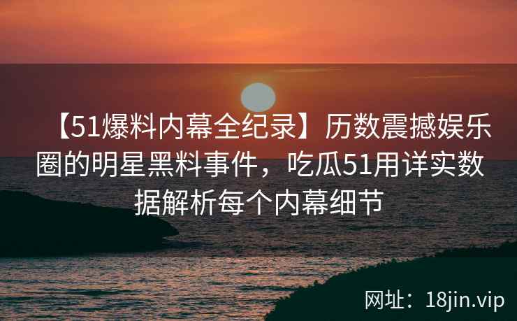 【51爆料内幕全纪录】历数震撼娱乐圈的明星黑料事件，吃瓜51用详实数据解析每个内幕细节