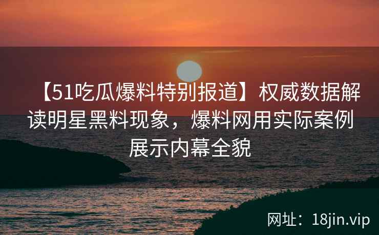 【51吃瓜爆料特别报道】权威数据解读明星黑料现象，爆料网用实际案例展示内幕全貌