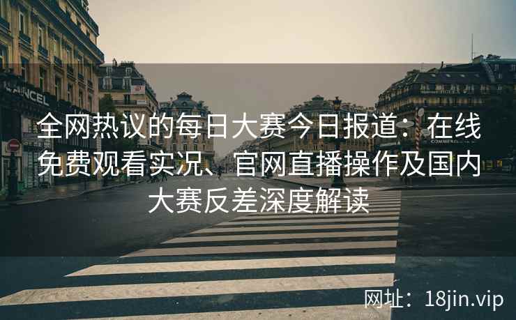 全网热议的每日大赛今日报道：在线免费观看实况、官网直播操作及国内大赛反差深度解读