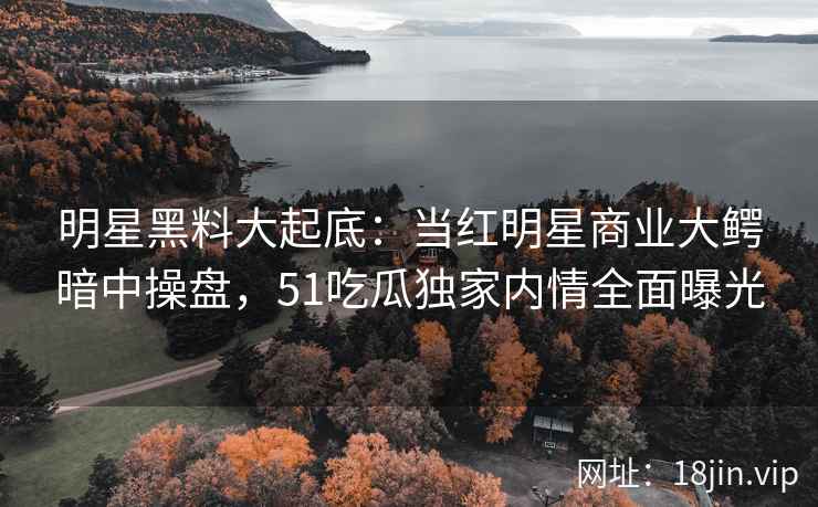 明星黑料大起底：当红明星商业大鳄暗中操盘，51吃瓜独家内情全面曝光