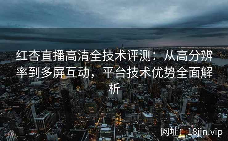 红杏直播高清全技术评测：从高分辨率到多屏互动，平台技术优势全面解析