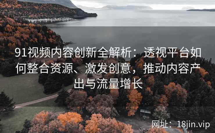 91视频内容创新全解析：透视平台如何整合资源、激发创意，推动内容产出与流量增长