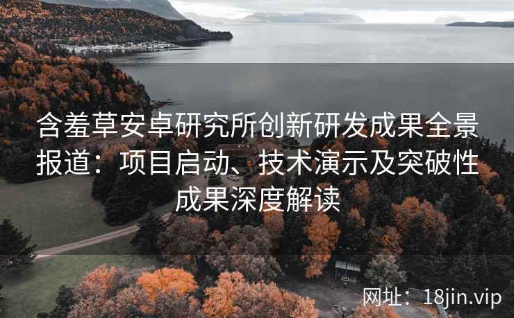 含羞草安卓研究所创新研发成果全景报道：项目启动、技术演示及突破性成果深度解读