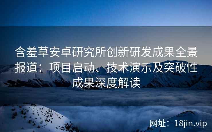 含羞草安卓研究所创新研发成果全景报道：项目启动、技术演示及突破性成果深度解读