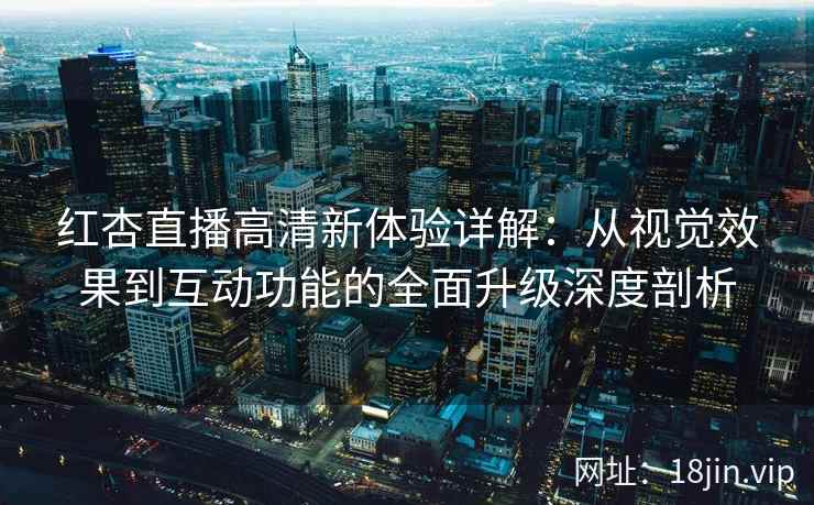 红杏直播高清新体验详解：从视觉效果到互动功能的全面升级深度剖析