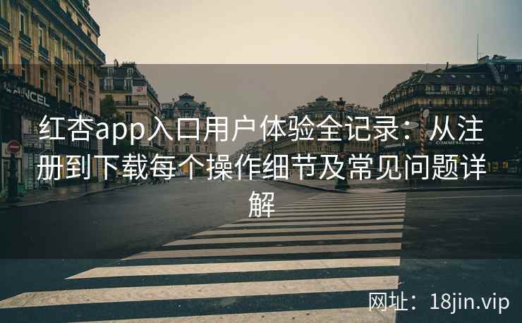 红杏app入口用户体验全记录：从注册到下载每个操作细节及常见问题详解