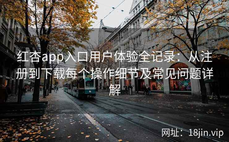红杏app入口用户体验全记录：从注册到下载每个操作细节及常见问题详解