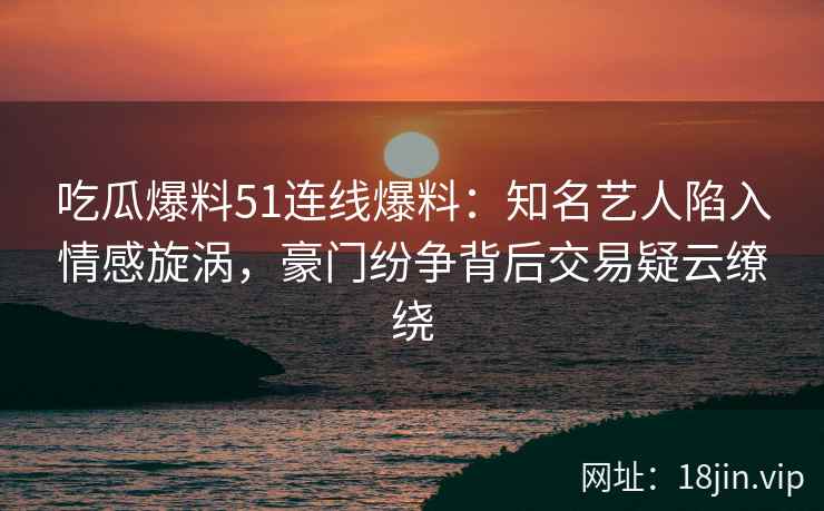吃瓜爆料51连线爆料：知名艺人陷入情感旋涡，豪门纷争背后交易疑云缭绕