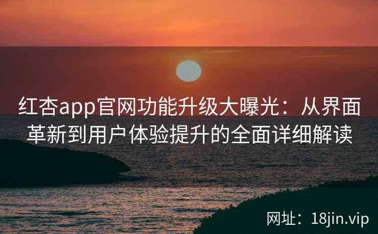 红杏app官网功能升级大曝光：从界面革新到用户体验提升的全面详细解读