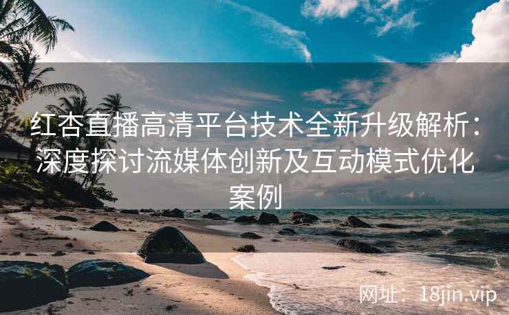 红杏直播高清平台技术全新升级解析：深度探讨流媒体创新及互动模式优化案例