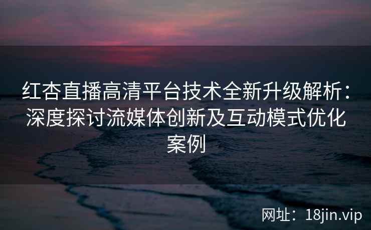 红杏直播高清平台技术全新升级解析：深度探讨流媒体创新及互动模式优化案例