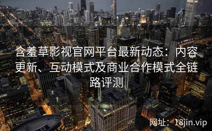 含羞草影视官网平台最新动态：内容更新、互动模式及商业合作模式全链路评测