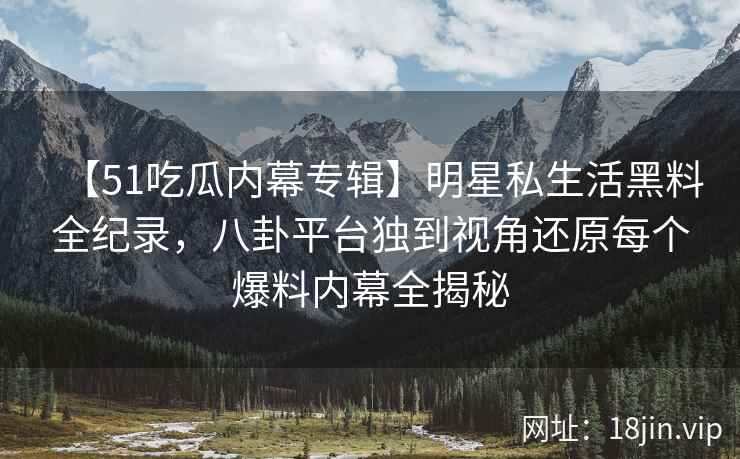 【51吃瓜内幕专辑】明星私生活黑料全纪录，八卦平台独到视角还原每个爆料内幕全揭秘