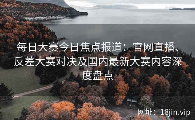 每日大赛今日焦点报道：官网直播、反差大赛对决及国内最新大赛内容深度盘点