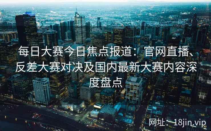 每日大赛今日焦点报道：官网直播、反差大赛对决及国内最新大赛内容深度盘点