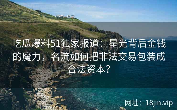 吃瓜爆料51独家报道：星光背后金钱的魔力，名流如何把非法交易包装成合法资本？