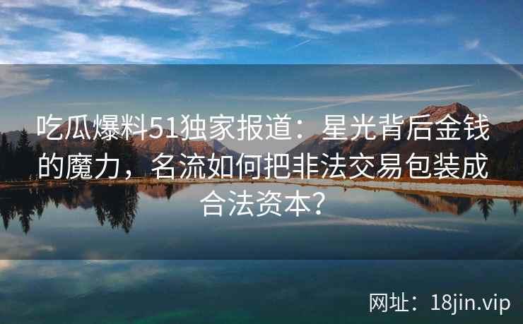 吃瓜爆料51独家报道：星光背后金钱的魔力，名流如何把非法交易包装成合法资本？