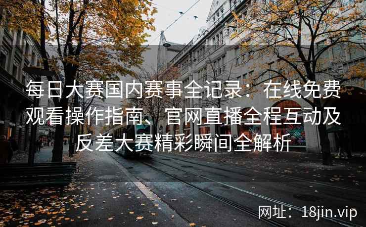 每日大赛国内赛事全记录：在线免费观看操作指南、官网直播全程互动及反差大赛精彩瞬间全解析