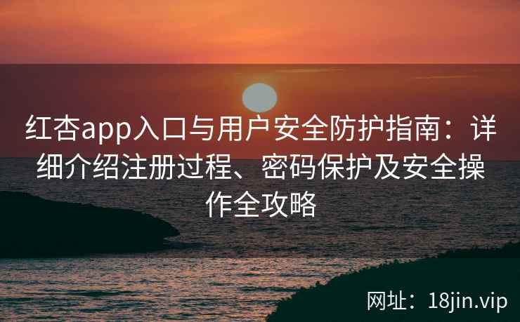 红杏app入口与用户安全防护指南：详细介绍注册过程、密码保护及安全操作全攻略