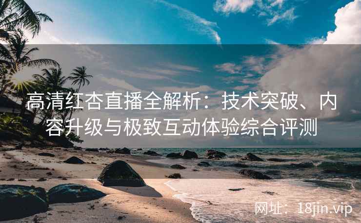 高清红杏直播全解析：技术突破、内容升级与极致互动体验综合评测