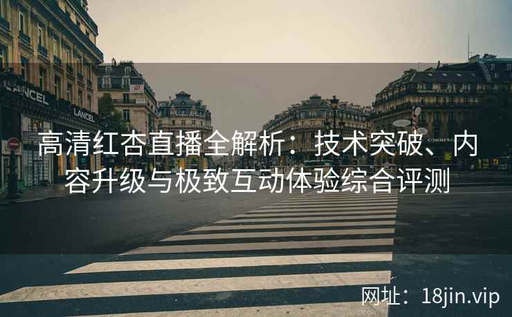 高清红杏直播全解析：技术突破、内容升级与极致互动体验综合评测