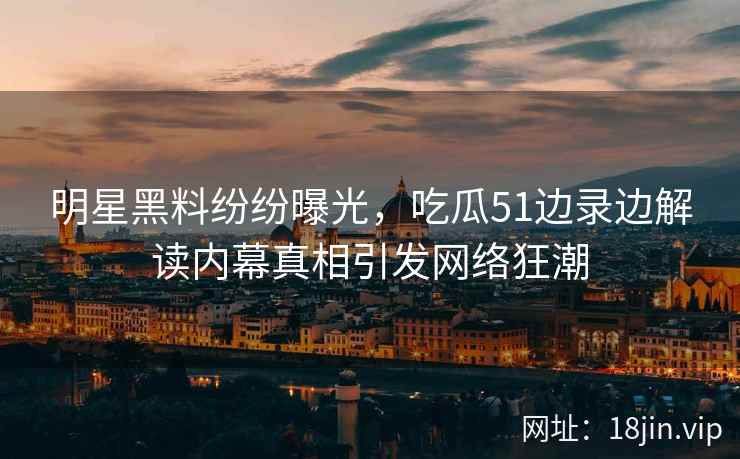 明星黑料纷纷曝光，吃瓜51边录边解读内幕真相引发网络狂潮