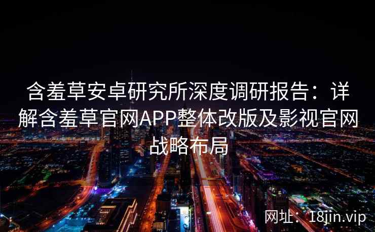 含羞草安卓研究所深度调研报告：详解含羞草官网APP整体改版及影视官网战略布局