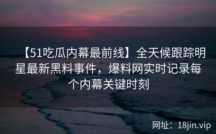 【51吃瓜内幕最前线】全天候跟踪明星最新黑料事件，爆料网实时记录每个内幕关键时刻