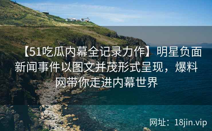 【51吃瓜内幕全记录力作】明星负面新闻事件以图文并茂形式呈现，爆料网带你走进内幕世界