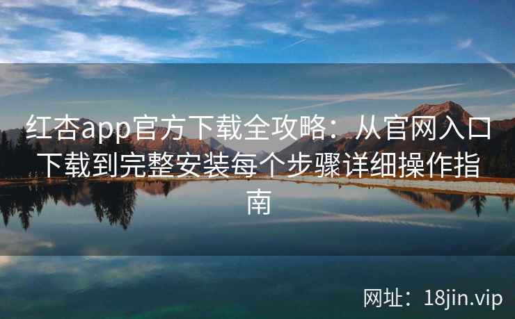 红杏app官方下载全攻略：从官网入口下载到完整安装每个步骤详细操作指南