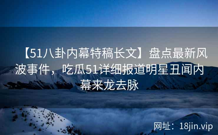 【51八卦内幕特稿长文】盘点最新风波事件，吃瓜51详细报道明星丑闻内幕来龙去脉
