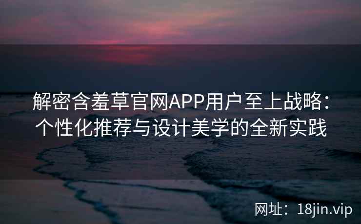 解密含羞草官网APP用户至上战略：个性化推荐与设计美学的全新实践